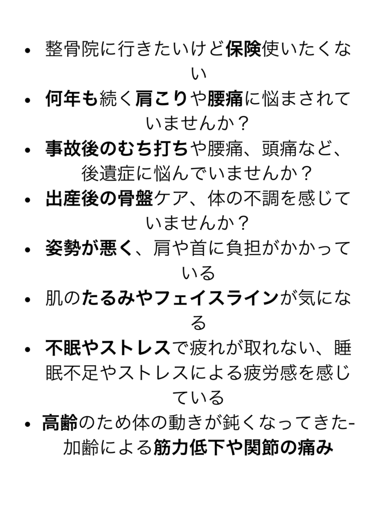 返している
腰痛改善のためジム、パーソナルトレーニングを頑張っても腰痛を繰り返してしまう
お腹、お尻がやけに冷たく太ももの張りがある
お顔のお悩みに美容鍼 男性施術者が苦手な方
整骨院に行きたいけど保険使いたくない
何年も続く肩こりや腰痛に悩まされていませんか？
事故後のむち打ちや腰痛、頭痛など、後遺症に悩んでいませんか？
出産後の骨盤ケア、体の不調を感じていませんか？
姿勢が悪く、肩や首に負担がかかっている
肌のたるみやフェイスラインが気になる
不眠やストレスで疲れが取れない、睡眠不足やストレスによる疲労感を感じている
高齢のため体の動きが鈍くなってきた- 加齢による筋力低下や関節の痛み